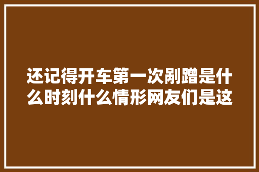 还记得开车第一次剐蹭是什么时刻什么情形网友们是这么说的