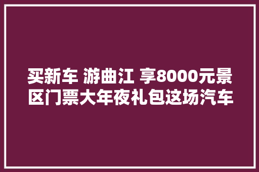 买新车 游曲江 享8000元景区门票大年夜礼包这场汽车消费活动来了