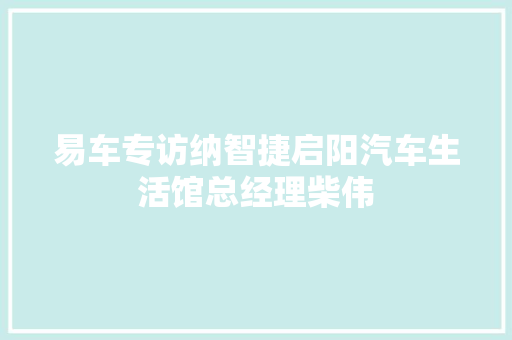 易车专访纳智捷启阳汽车生活馆总经理柴伟