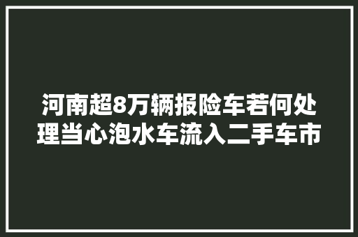 河南超8万辆报险车若何处理当心泡水车流入二手车市场