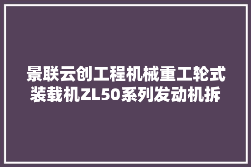 景联云创工程机械重工轮式装载机ZL50系列发动机拆装传授教化教具模型