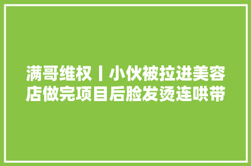 满哥维权丨小伙被拉进美容店做完项目后脸发烫连哄带吓被套路近4千元