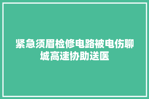 紧急须眉检修电路被电伤聊城高速协助送医