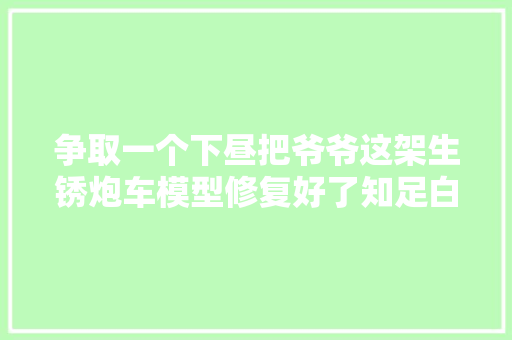 争取一个下昼把爷爷这架生锈炮车模型修复好了知足白叟家