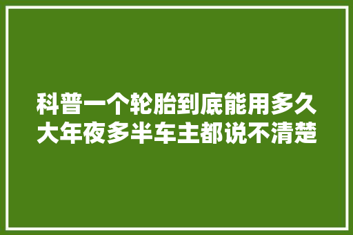 科普一个轮胎到底能用多久大年夜多半车主都说不清楚