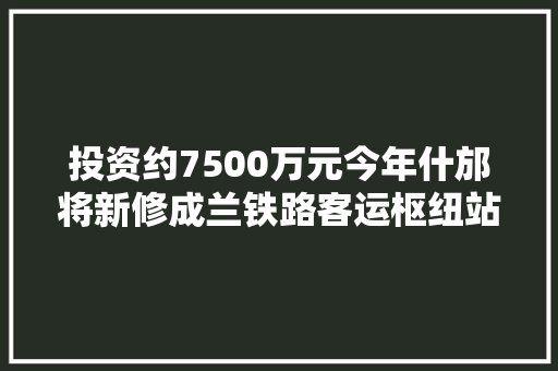 投资约7500万元今年什邡将新修成兰铁路客运枢纽站