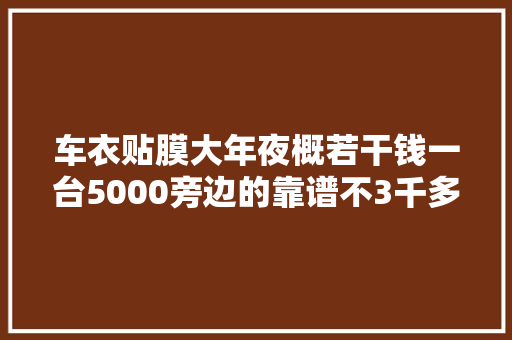 车衣贴膜大年夜概若干钱一台5000旁边的靠谱不3千多的能用吗