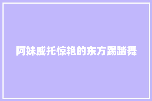 阿妹戚托惊艳的东方踢踏舞