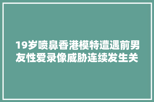 19岁喷鼻香港模特遭遇前男友性爱录像威胁连续发生关系并索要30万