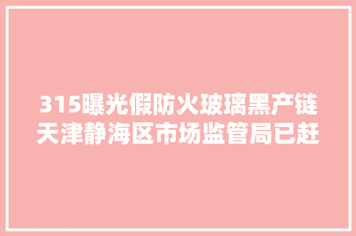 315曝光假防火玻璃黑产链天津静海区市场监管局已赶赴涉事企业