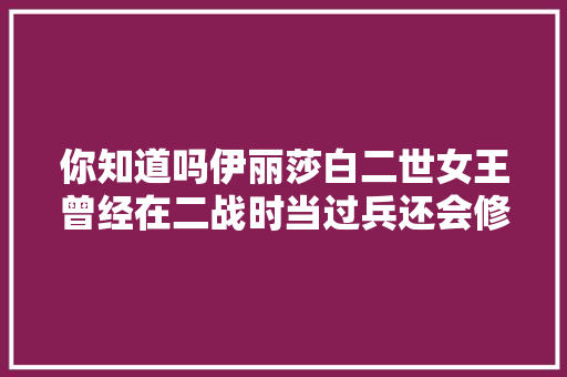 你知道吗伊丽莎白二世女王曾经在二战时当过兵还会修汽车