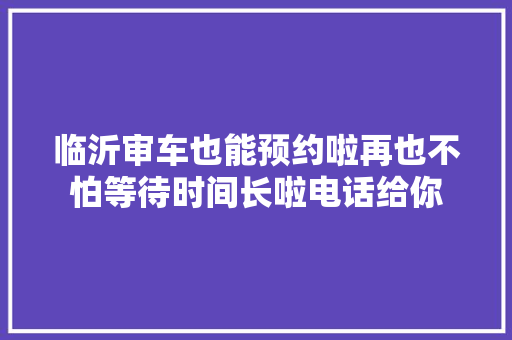 临沂审车也能预约啦再也不怕等待时间长啦电话给你