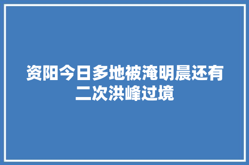 资阳今日多地被淹明晨还有二次洪峰过境