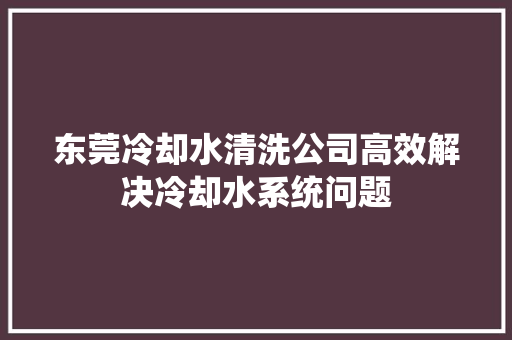 东莞冷却水清洗公司高效解决冷却水系统问题 汽车知识