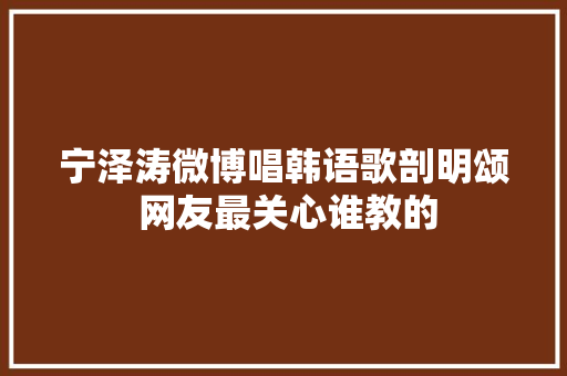 宁泽涛微博唱韩语歌剖明颂 网友最关心谁教的 休闲娱乐