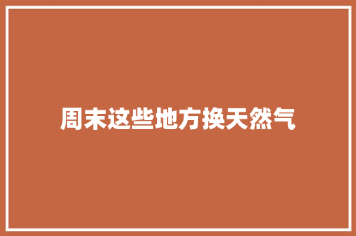 周末这些地方换天然气