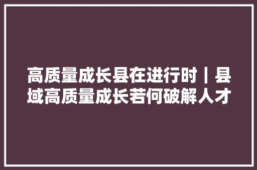 高质量成长县在进行时｜县域高质量成长若何破解人才荒