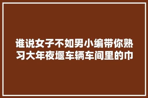 谁说女子不如男小编带你熟习大年夜堰车辆车间里的巾帼工班
