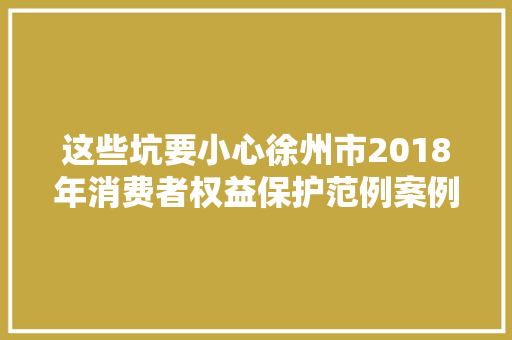 这些坑要小心徐州市2018年消费者权益保护范例案例十大年夜消费投诉举报案例出炉 汽车知识