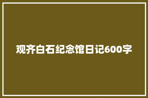 观齐白石纪念馆日记600字 知识百科