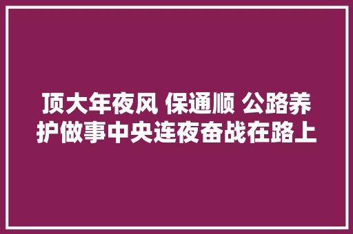 顶大年夜风 保通顺 公路养护做事中央连夜奋战在路上