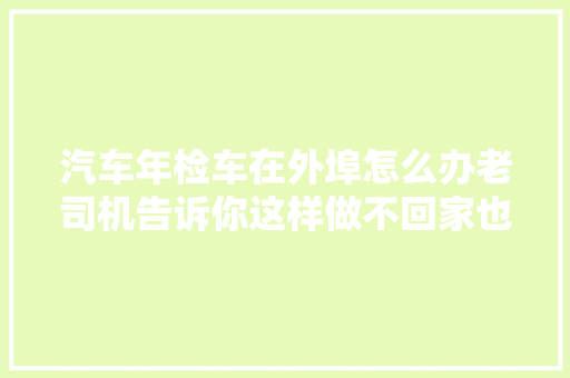 汽车年检车在外埠怎么办老司机告诉你这样做不回家也能够解决
