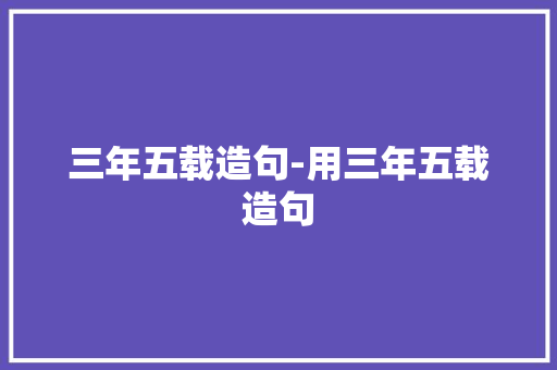 三年五载造句-用三年五载造句