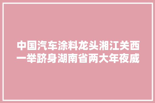 中国汽车涂料龙头湘江关西一举跻身湖南省两大年夜威信榜单