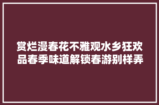 赏烂漫春花不雅观水乡狂欢品春季味道解锁春游别样弄法