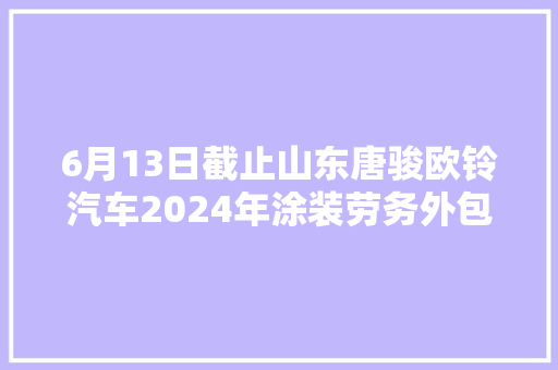6月13日截止山东唐骏欧铃汽车2024年涂装劳务外包招标通知书记