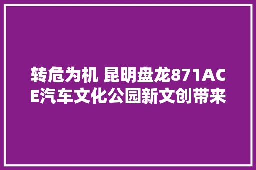 转危为机 昆明盘龙871ACE汽车文化公园新文创带来新体验