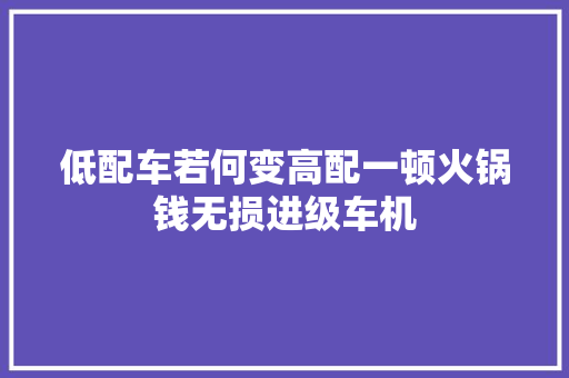 低配车若何变高配一顿火锅钱无损进级车机