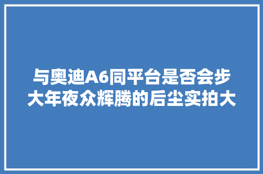 与奥迪A6同平台是否会步大年夜众辉腾的后尘实拍大年夜众辉昂