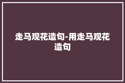 走马观花造句-用走马观花造句 知识百科