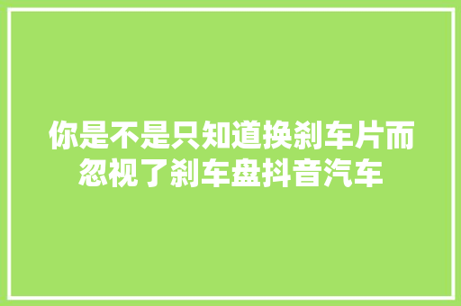 你是不是只知道换刹车片而忽视了刹车盘抖音汽车