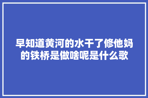 早知道黄河的水干了修他妈的铁桥是做啥呢是什么歌