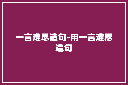 一言难尽造句-用一言难尽造句