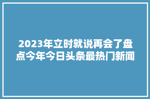 2023年立时就说再会了盘点今年今日头条最热门新闻1
