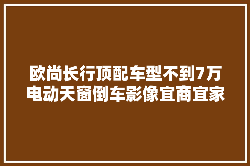 欧尚长行顶配车型不到7万电动天窗倒车影像宜商宜家好选择