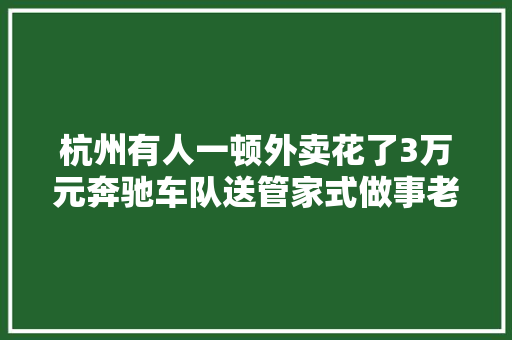 杭州有人一顿外卖花了3万元奔驰车队送管家式做事老板说远了还有直升飞机