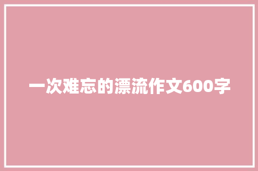 一次难忘的漂流作文600字 知识百科