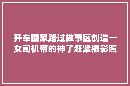 开车回家路过做事区创造一女司机带的神了赶紧摄影照着学