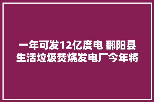 一年可发12亿度电 鄱阳县生活垃圾焚烧发电厂今年将建成投产