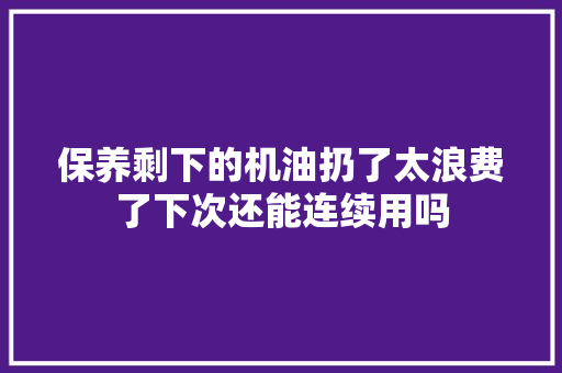 保养剩下的机油扔了太浪费了下次还能连续用吗