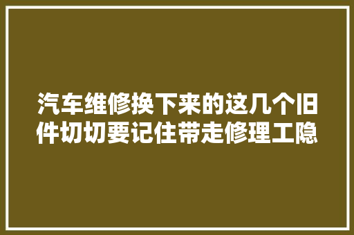 汽车维修换下来的这几个旧件切切要记住带走修理工隐形财富