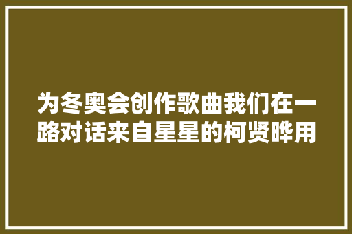 为冬奥会创作歌曲我们在一路对话来自星星的柯贤晔用音乐表达我的设法主张