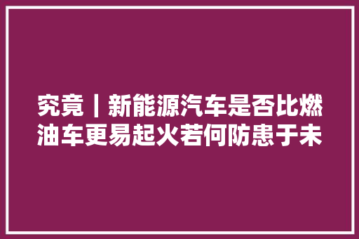 究竟｜新能源汽车是否比燃油车更易起火若何防患于未燃