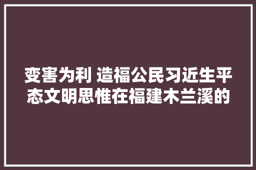 变害为利 造福公民习近生平态文明思惟在福建木兰溪的先行探索第二集