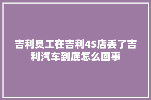 吉利员工在吉利4S店丢了吉利汽车到底怎么回事