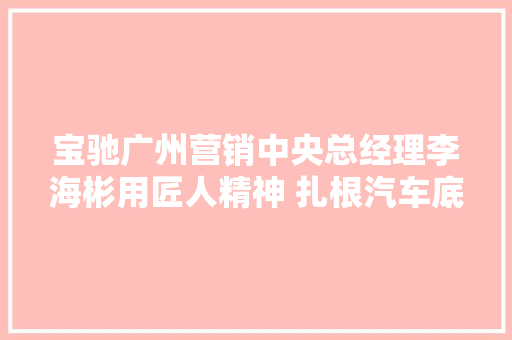 宝驰广州营销中央总经理李海彬用匠人精神 扎根汽车底盘件行业